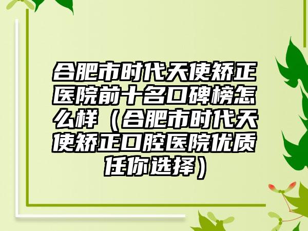 合肥市时代天使矫正医院前十名口碑榜怎么样（合肥市时代天使矫正口腔医院优质任你选择）