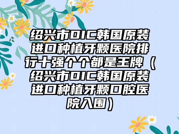 绍兴市DIC韩国原装进口种植牙颗医院排行十强个个都是王牌（绍兴市DIC韩国原装进口种植牙颗口腔医院入围）