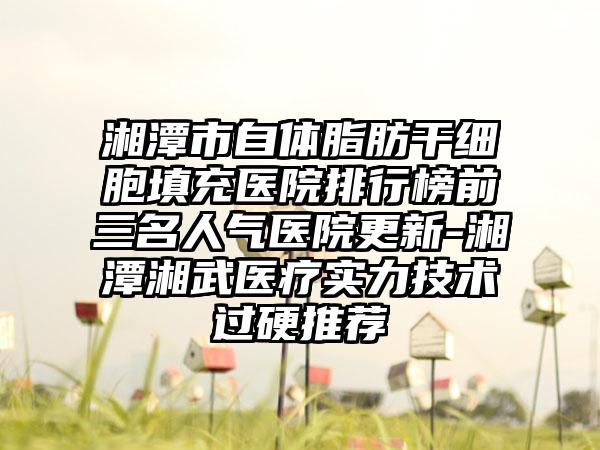 湘潭市自体脂肪干细胞填充医院排行榜前三名人气医院更新-湘潭湘武医疗实力技术过硬推荐