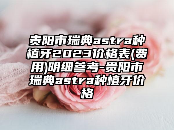 贵阳市瑞典astra种植牙2023价格表(费用)明细参考-贵阳市瑞典astra种植牙价格