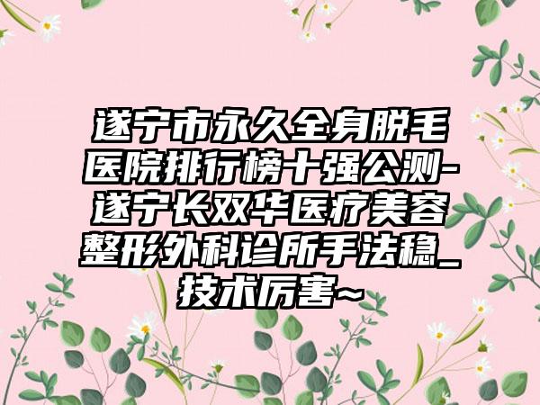 遂宁市恒久全身脱毛医院排行榜十强公测-遂宁长双华医疗美容整形外科诊所手法稳_技术厉害~