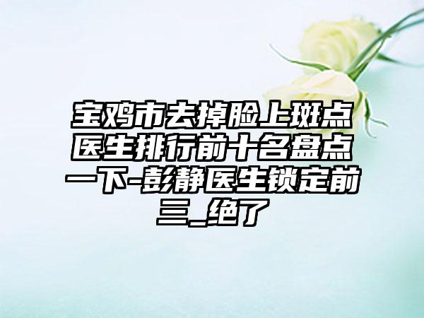 宝鸡市去掉脸上斑点医生排行前十名盘点一下-彭静医生锁定前三_绝了