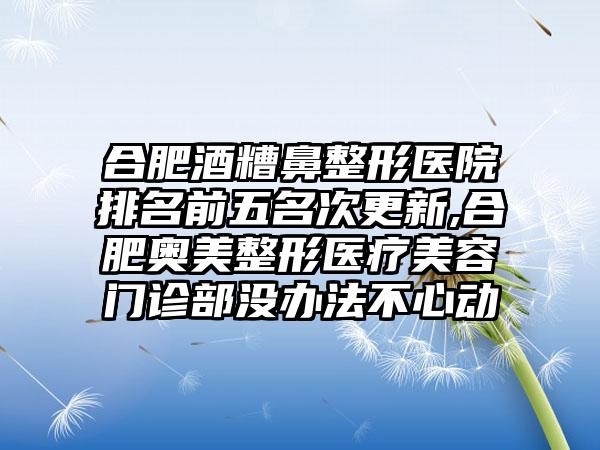 合肥酒糟鼻整形医院排名前五名次更新,合肥奥美整形医疗美容门诊部没办法不心动