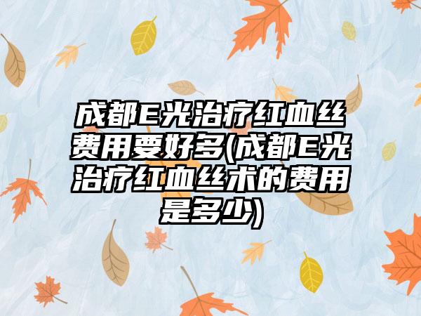 成都E光治疗红血丝费用要好多(成都E光治疗红血丝术的费用是多少)