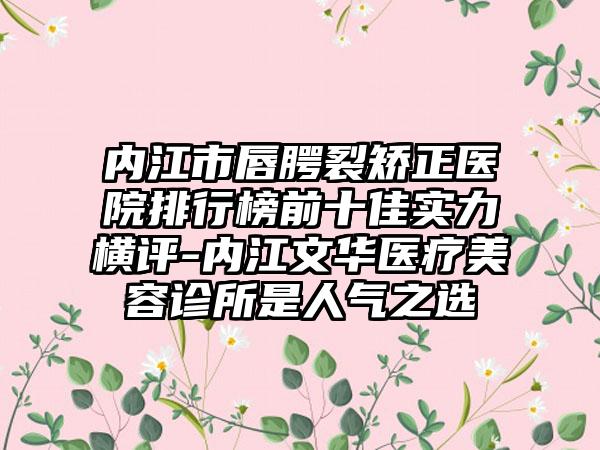 内江市唇腭裂矫正医院排行榜前十佳实力横评-内江文华医疗美容诊所是人气之选