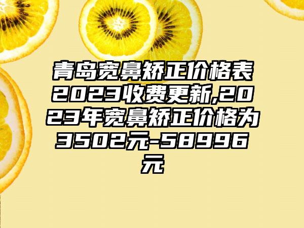 青岛宽鼻矫正价格表2023收费更新,2023年宽鼻矫正价格为3502元-58996元