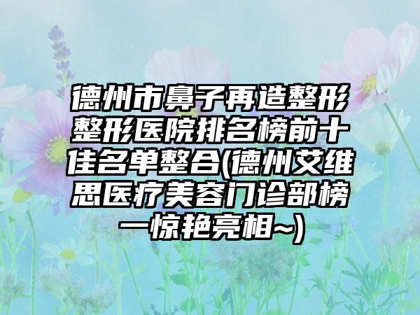 德州市鼻子再造整形整形医院排名榜前十佳名单整合(德州艾维思医疗美容门诊部榜一惊艳亮相~)