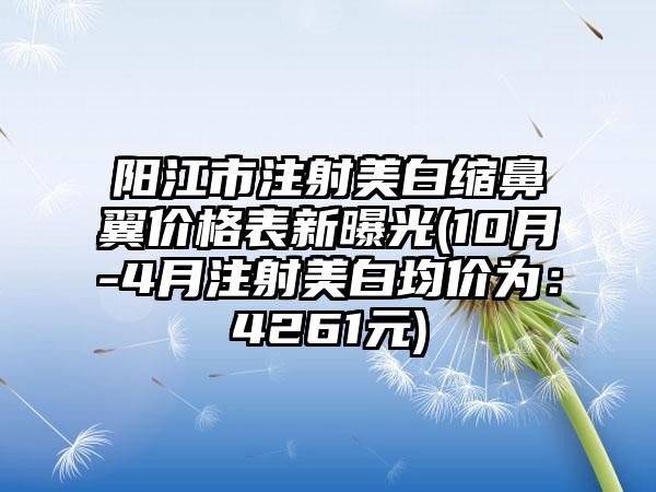 阳江市注射美白缩鼻翼价格表新曝光(10月-4月注射美白均价为：4261元)