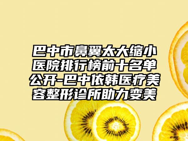 巴中市鼻翼太大缩小医院排行榜前十名单公开-巴中依韩医疗美容整形诊所助力变美