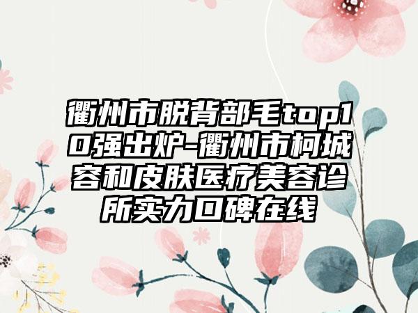 衢州市脱背部毛top10强出炉-衢州市柯城容和皮肤医疗美容诊所实力口碑在线