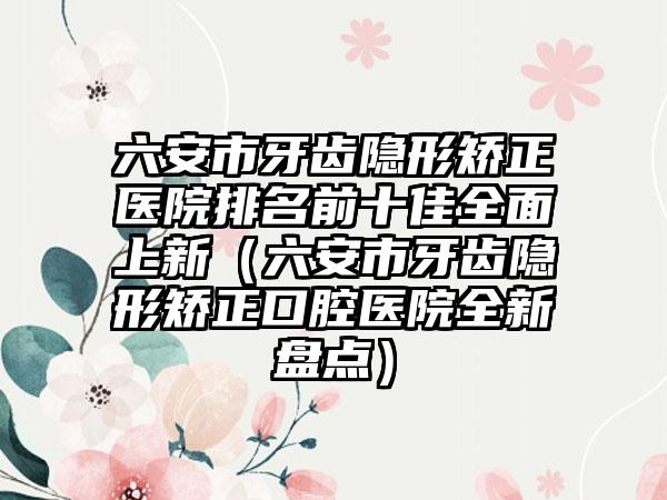 六安市牙齿隐形矫正医院排名前十佳多面上新（六安市牙齿隐形矫正口腔医院全新盘点）