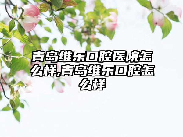 青岛维乐口腔医院怎么样,青岛维乐口腔怎么样