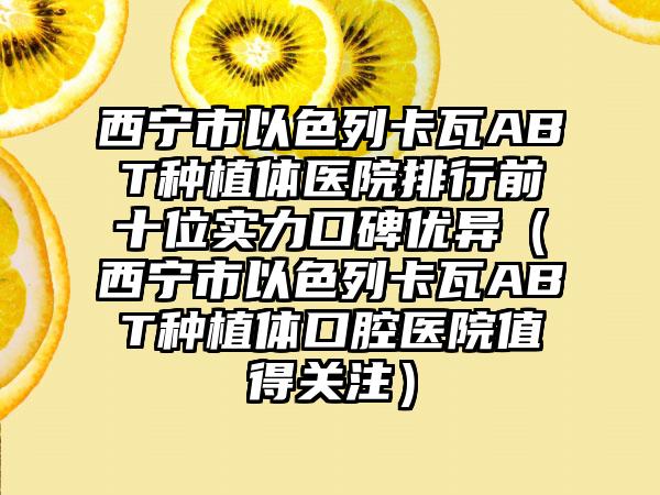 西宁市以色列卡瓦ABT种植体医院排行前十位实力口碑优异（西宁市以色列卡瓦ABT种植体口腔医院值得关注）