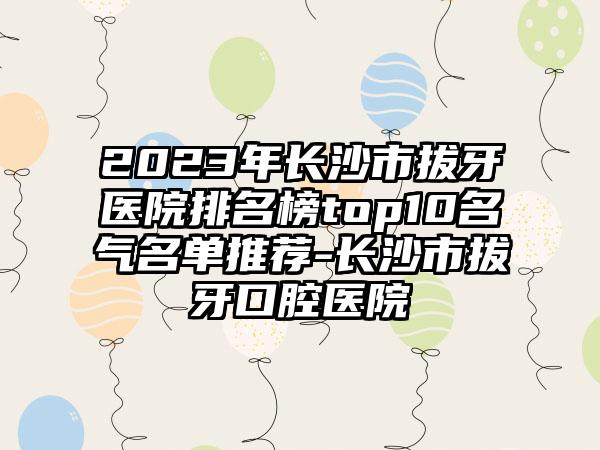 2023年长沙市拔牙医院排名榜top10名气名单推荐-长沙市拔牙口腔医院