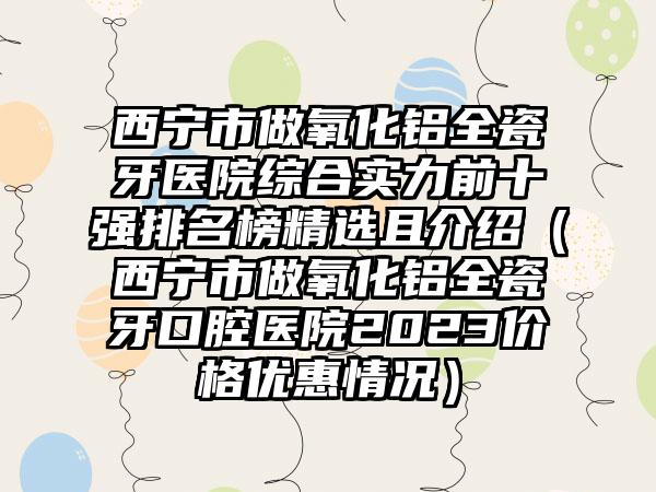 西宁市做氧化铝全瓷牙医院综合实力前十强排名榜精选且介绍（西宁市做氧化铝全瓷牙口腔医院2023价格优惠情况）