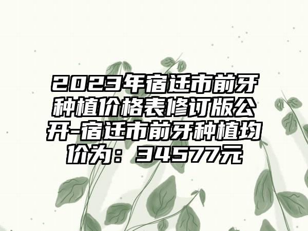 2023年宿迁市前牙种植价格表修订版公开-宿迁市前牙种植均价为：34577元