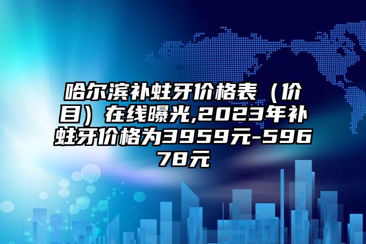 哈尔滨补蛀牙价格表（价目）在线曝光,2023年补蛀牙价格为3959元-59678元