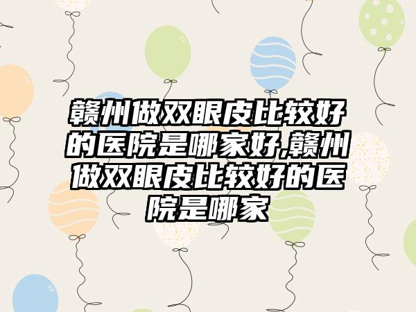 赣州做双眼皮比较好的医院是哪家好,赣州做双眼皮比较好的医院是哪家