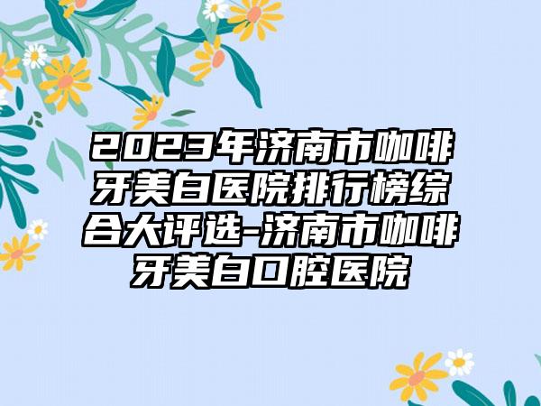 2023年济南市咖啡牙美白医院排行榜综合大评选-济南市咖啡牙美白口腔医院