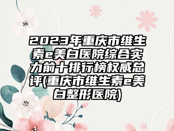 2023年重庆市维生素e美白医院综合实力前十排行榜权威总评(重庆市维生素e美白整形医院)