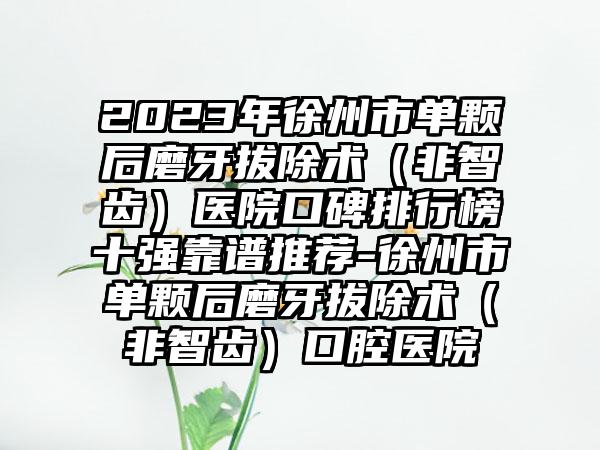 2023年徐州市单颗后磨牙拔除术（非智齿）医院口碑排行榜十强靠谱推荐-徐州市单颗后磨牙拔除术（非智齿）口腔医院