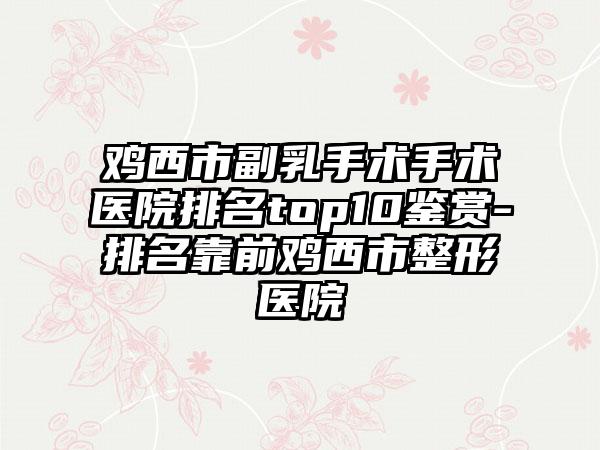 鸡西市副乳手术手术医院排名top10鉴赏-排名靠前鸡西市整形医院