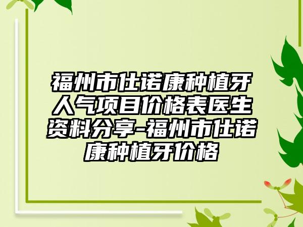 福州市仕诺康种植牙人气项目价格表医生资料分享-福州市仕诺康种植牙价格