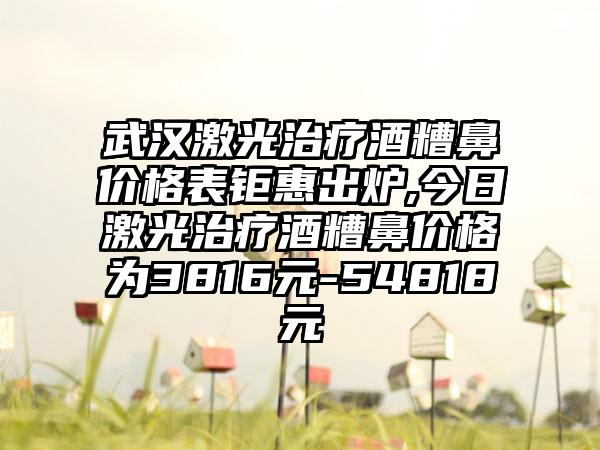 武汉激光治疗酒糟鼻价格表钜惠出炉,今日激光治疗酒糟鼻价格为3816元-54818元