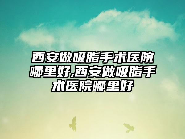 西安做吸脂手术医院哪里好,西安做吸脂手术医院哪里好