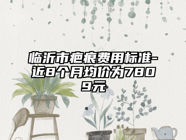 临沂市疤痕费用标准-近8个月均价为7809元