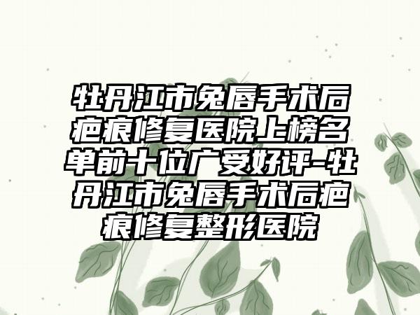 牡丹江市兔唇手术后疤痕修复医院上榜名单前十位广受好评-牡丹江市兔唇手术后疤痕修复整形医院