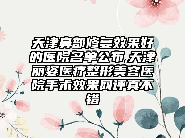 天津鼻部修复成果好的医院名单公布,天津丽姿医疗整形美容医院手术成果网评真不错