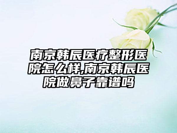 南京韩辰医疗整形医院怎么样,南京韩辰医院做鼻子靠谱吗