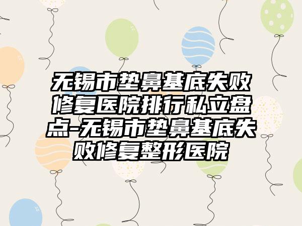 无锡市垫鼻基底失败修复医院排行私立盘点-无锡市垫鼻基底失败修复整形医院