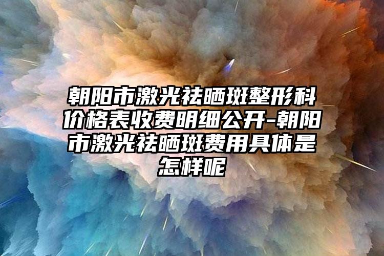 朝阳市激光祛晒斑整形科价格表收费明细公开-朝阳市激光祛晒斑费用具体是怎样呢