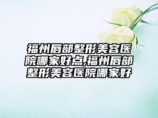 福州唇部整形美容医院哪家好点,福州唇部整形美容医院哪家好