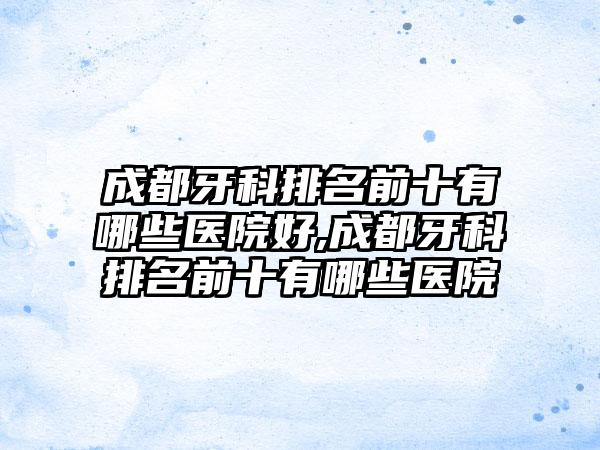 成都牙科排名前十有哪些医院好,成都牙科排名前十有哪些医院