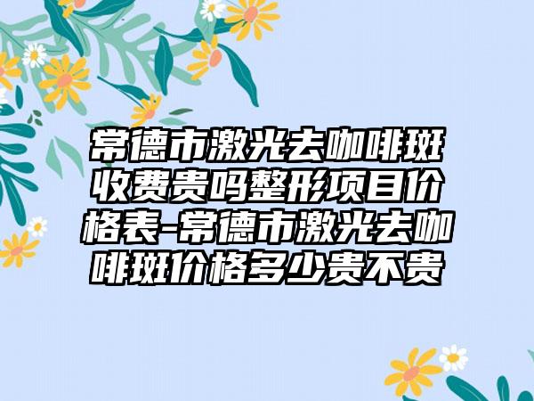 常德市激光去咖啡斑收费贵吗整形项目价格表-常德市激光去咖啡斑价格多少贵不贵