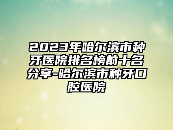 2023年哈尔滨市种牙医院排名榜前十名分享-哈尔滨市种牙口腔医院