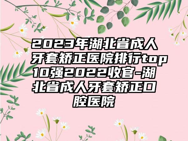 2023年湖北省成人牙套矫正医院排行top10强2022收官-湖北省成人牙套矫正口腔医院