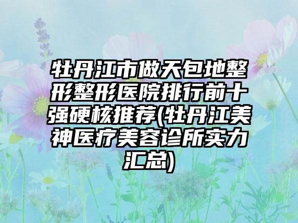 牡丹江市做天包地整形整形医院排行前十强硬核推荐(牡丹江美神医疗美容诊所实力汇总)