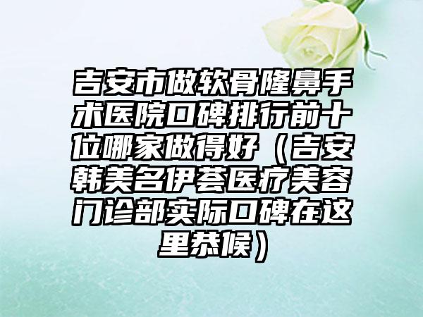 吉安市做软骨隆鼻手术医院口碑排行前十位哪家做得好（吉安韩美名伊荟医疗美容门诊部实际口碑在这里恭候）