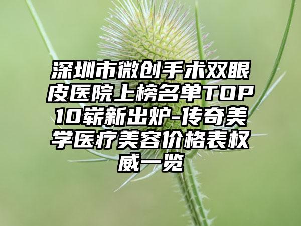 深圳市微创手术双眼皮医院上榜名单TOP10崭新出炉-传奇美学医疗美容价格表权威一览