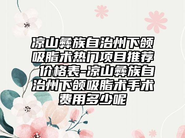 凉山彝族自治州下颌吸脂术热门项目推荐 价格表-凉山彝族自治州下颌吸脂术手术费用多少呢