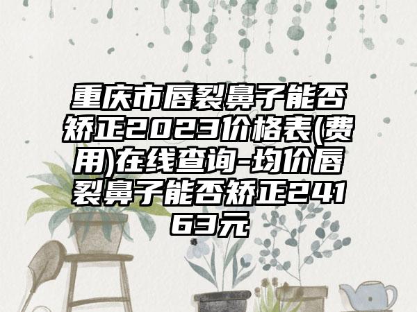 重庆市唇裂鼻子能否矫正2023价格表(费用)在线查询-均价唇裂鼻子能否矫正24163元