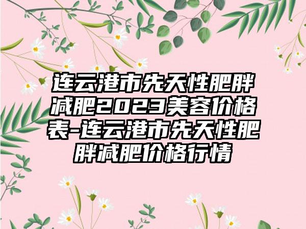 连云港市先天性肥胖减肥2023美容价格表-连云港市先天性肥胖减肥价格行情