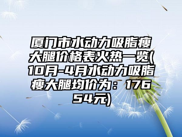 厦门市水动力吸脂瘦大腿价格表火热一览(10月-4月水动力吸脂瘦大腿均价为：17654元)