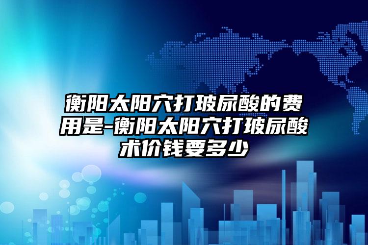 衡阳太阳穴打玻尿酸的费用是-衡阳太阳穴打玻尿酸术价钱要多少