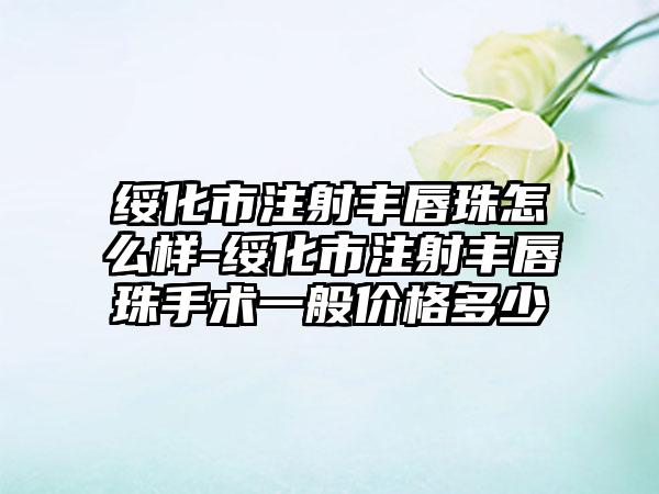 绥化市注射丰唇珠怎么样-绥化市注射丰唇珠手术一般价格多少