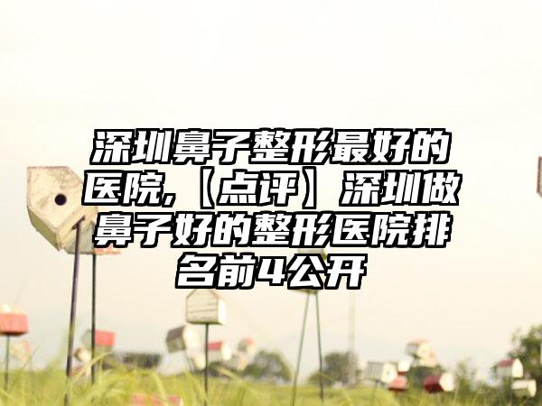 深圳鼻子整形较好的医院,【点评】深圳做鼻子好的整形医院排名前4公开